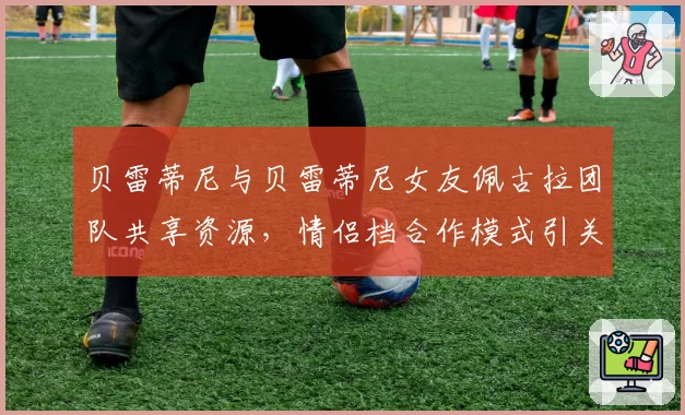 贝雷蒂尼与贝雷蒂尼女友佩古拉团队共享资源,情侣档合作模式引关注