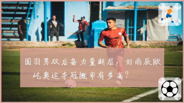 国羽男双后备力量断层，刘雨辰欧烜屹奥运夺冠概率有多高？