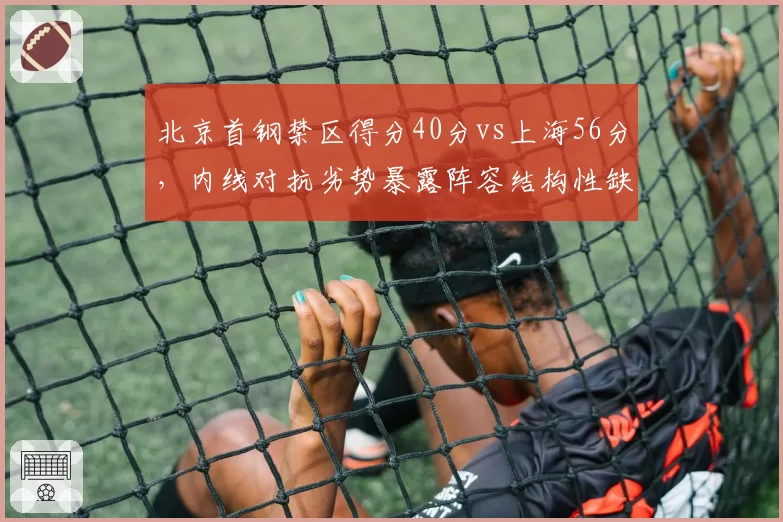 北京首钢禁区得分40分vs上海56分，内线对抗劣势暴露阵容结构性缺陷