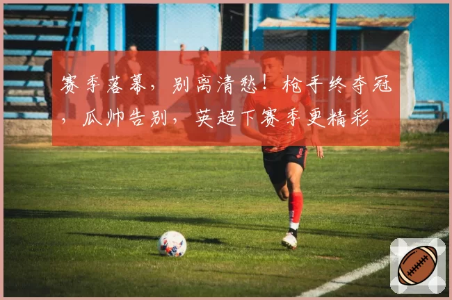 赛季落幕,别离清愁!枪手终夺冠,瓜帅告别,英超下赛季更精彩