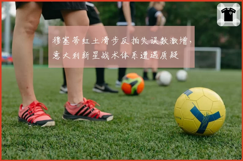 穆塞蒂红土滑步反拍失误数激增，意大利新星战术体系遭遇质疑