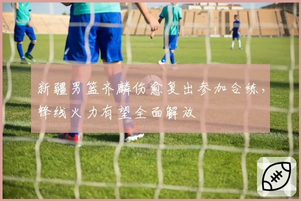 新疆男篮齐麟伤愈复出参加合练，锋线火力有望全面解放